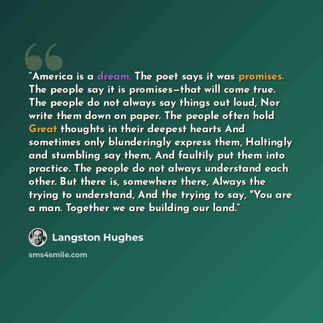“America is a dream. The poet says it was promises. The people say it is promises—that will come true. The people do not always say things out loud, Nor write them down on paper. The people often hold Great thoughts in their deepest hearts And sometimes only blunderingly express them, Haltingly and…” quote by Langston Hughes