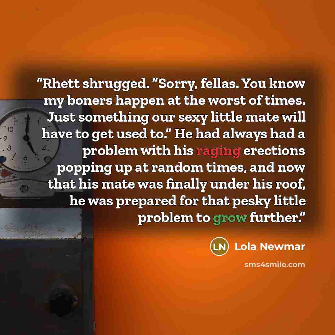 “Rhett shrugged. “Sorry, fellas. You know my boners happen at the worst of times. Just something our sexy little mate will have to get used to.” He had always had a problem with his raging erections popping up at random times, and now that his mate was finally under his roof, he was prepared for…” quote by Lola Newmar