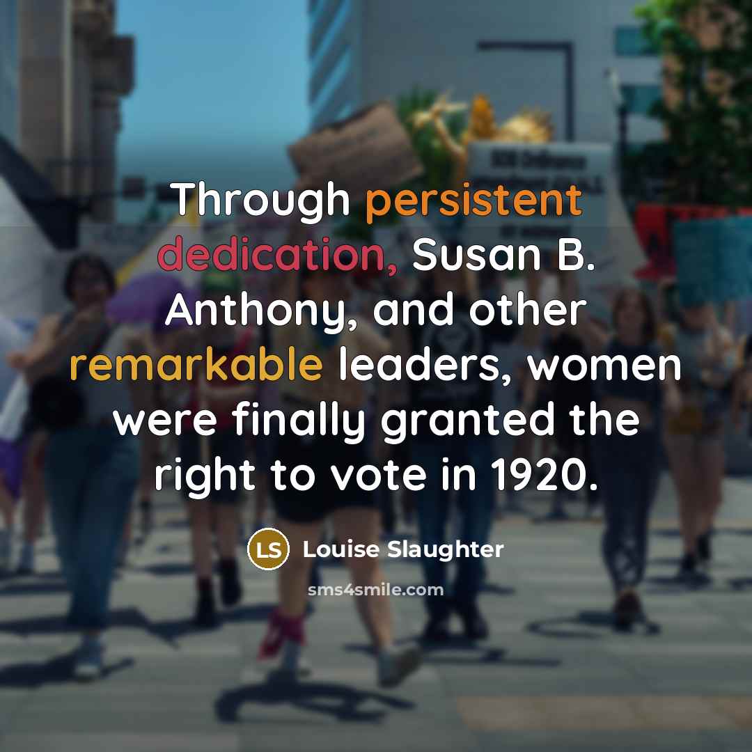 “Through persistent dedication, Susan B. Anthony, and other remarkable leaders, women were finally granted the right to vote in 1920.” quote by Louise Slaughter