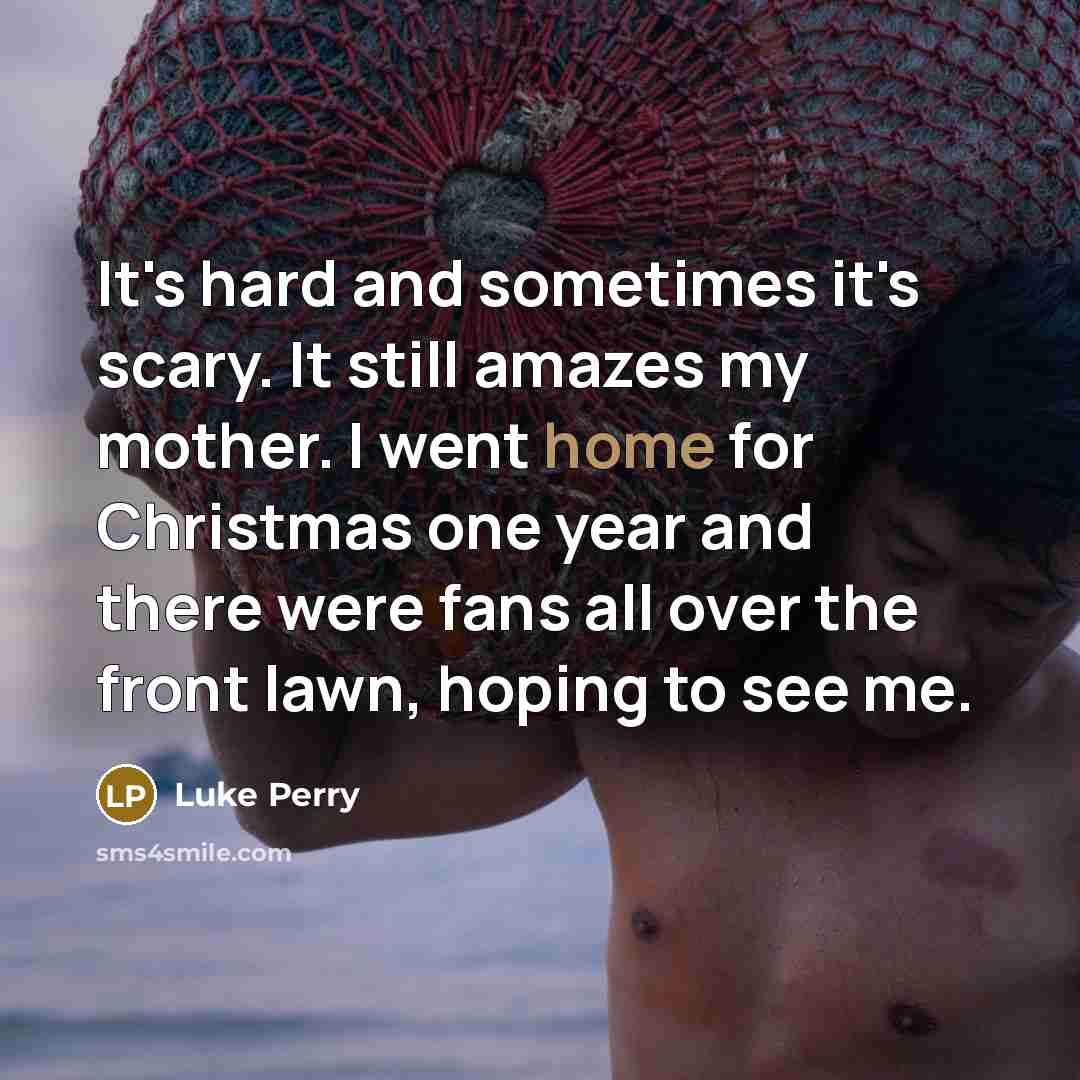 “It's hard and sometimes it's scary. It still amazes my mother. I went home for Christmas one year and there were fans all over the front lawn, hoping to see me.” quote by Luke Perry