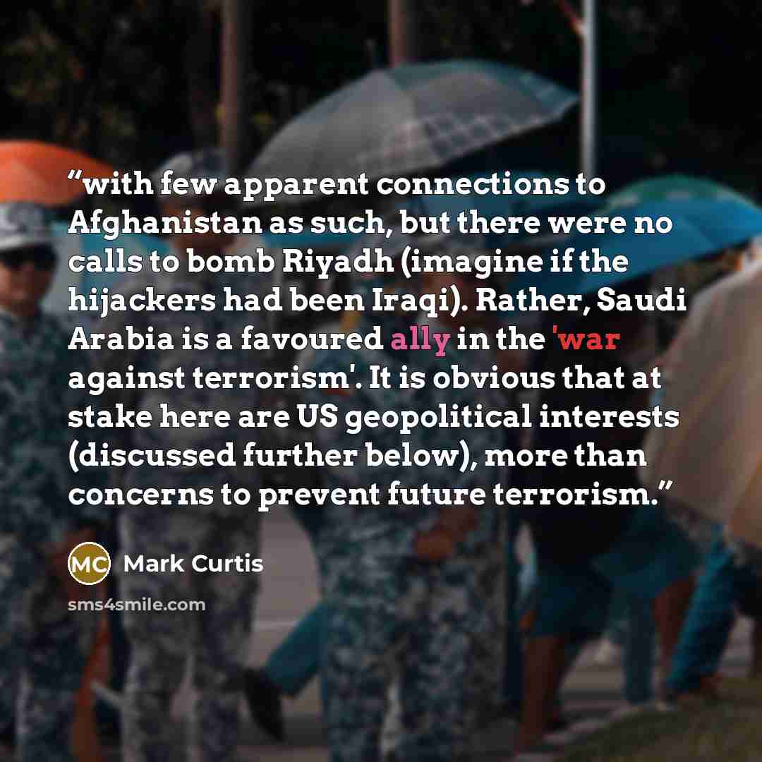 “with few apparent connections to Afghanistan as such, but there were no calls to bomb Riyadh (imagine if the hijackers had been Iraqi). Rather, Saudi Arabia is a favoured ally in the 'war against terrorism'. It is obvious that at stake here are US geopolitical interests (discussed further below)…” quote by Mark Curtis
