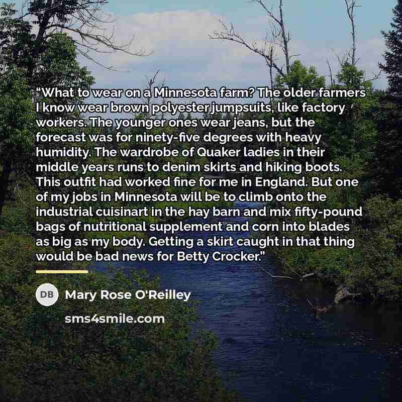“What to wear on a Minnesota farm? The older farmers I know wear brown polyester jumpsuits, like factory workers. The younger ones wear jeans, but the forecast was for ninety-five degrees with heavy humidity. The wardrobe of Quaker ladies in their middle years runs to denim skirts and hiking boots…” quote by Mary Rose O'Reilley