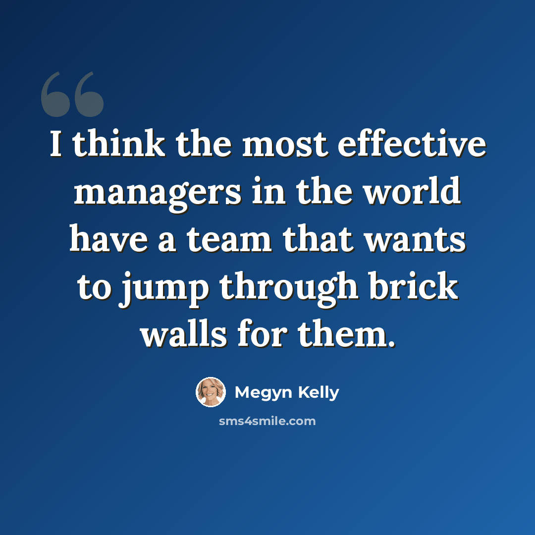 “I think the most effective managers in the world have a team that wants to jump through brick walls for them.” quote by Megyn Kelly