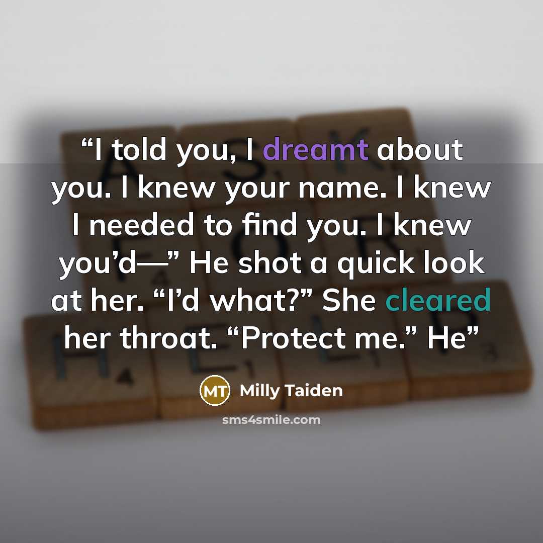 “I told you, I dreamt about you. I knew your name. I knew I needed to find you. I knew you’d—” He shot a quick look at her. “I’d what?” She cleared her throat. “Protect me.” He” quote by Milly Taiden
