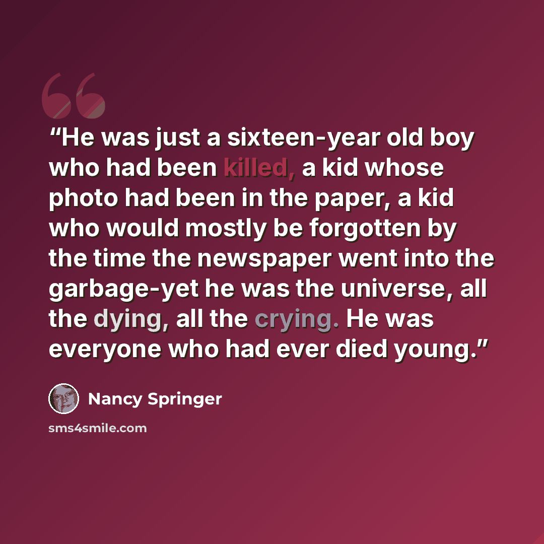 “He was just a sixteen-year old boy who had been killed, a kid whose photo had been in the paper, a kid who would mostly be forgotten by the time the newspaper went into the garbage-yet he was the universe, all the dying, all the crying. He was everyone who had ever died young.” quote by Nancy Springer