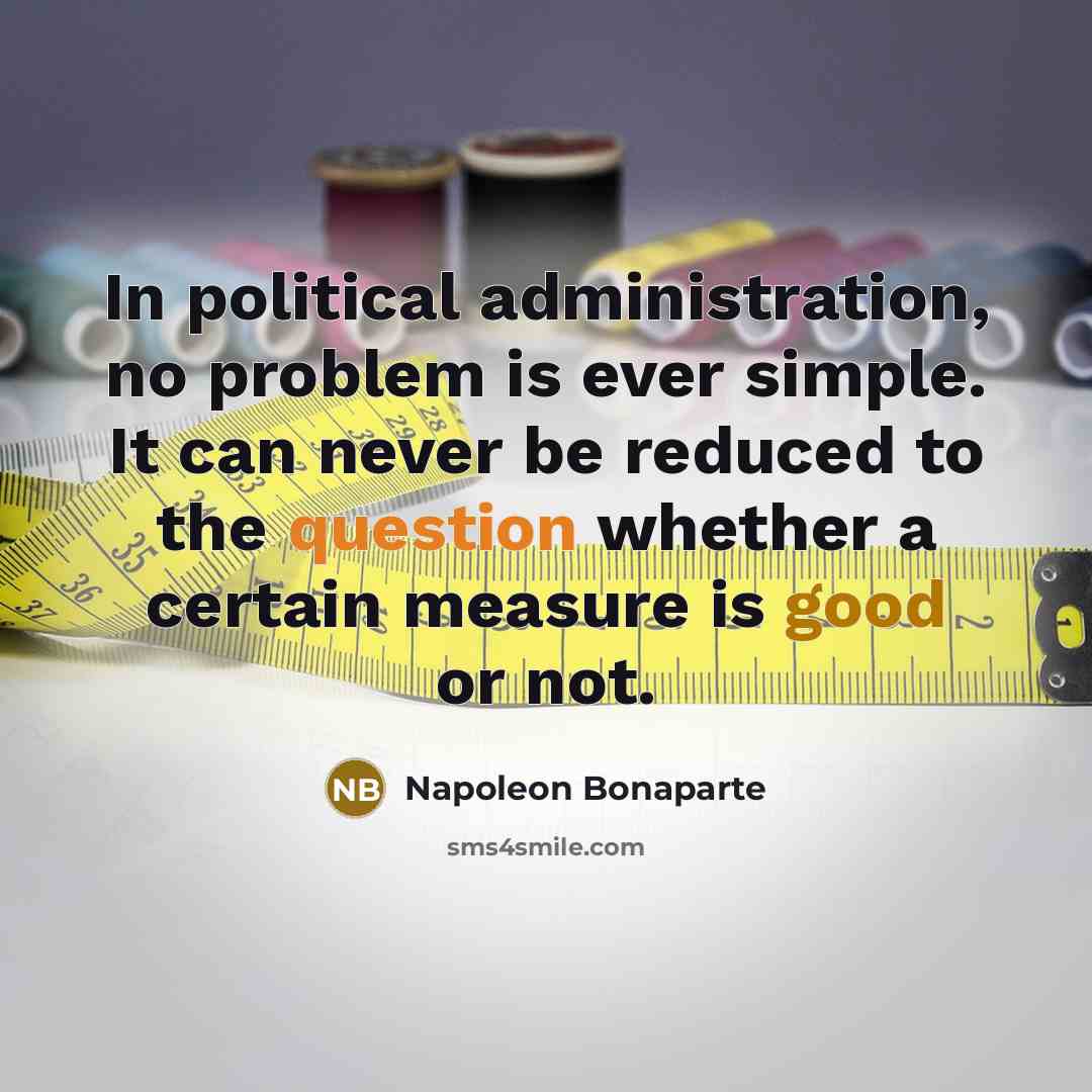“In political administration, no problem is ever simple. It can never be reduced to the question whether a certain measure is good or not.” quote by Napoleon Bonaparte