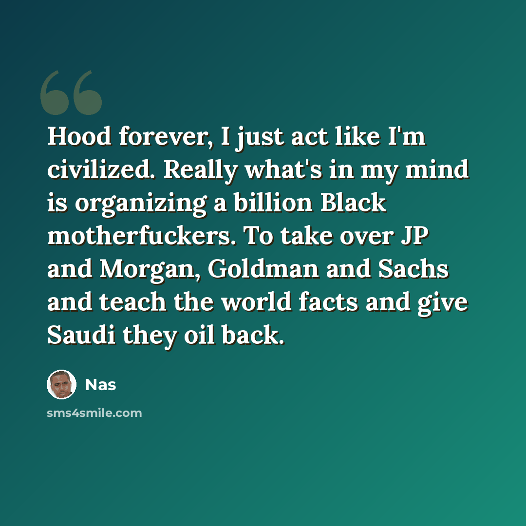 “Hood forever, I just act like I'm civilized. Really what's in my mind is organizing a billion Black motherfuckers. To take over JP and Morgan, Goldman and Sachs and teach the world facts and give Saudi they oil back.” quote by Nas