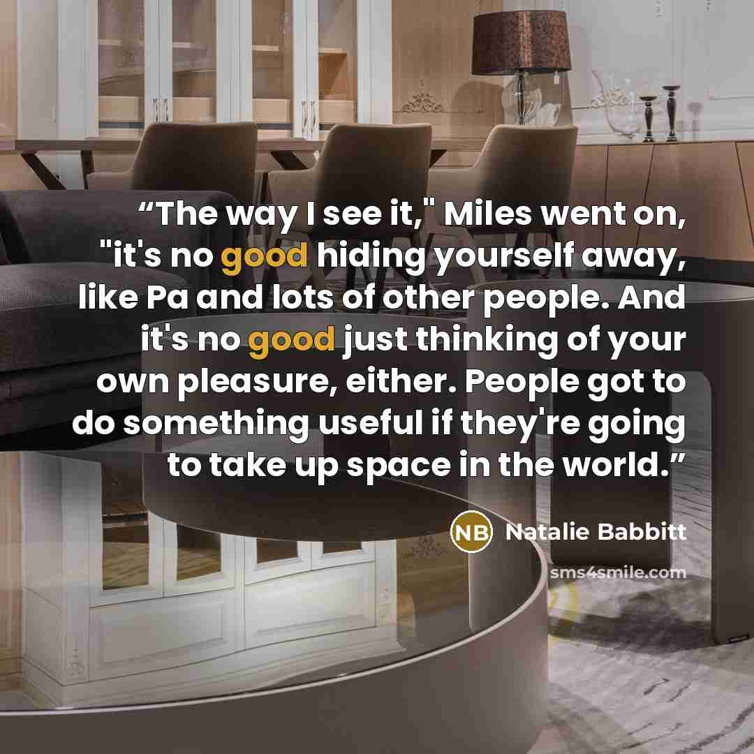 “The way I see it," Miles went on, "it's no good hiding yourself away, like Pa and lots of other people. And it's no good just thinking of your own pleasure, either. People got to do something useful if they're going to take up space in the world.” quote by Natalie Babbitt