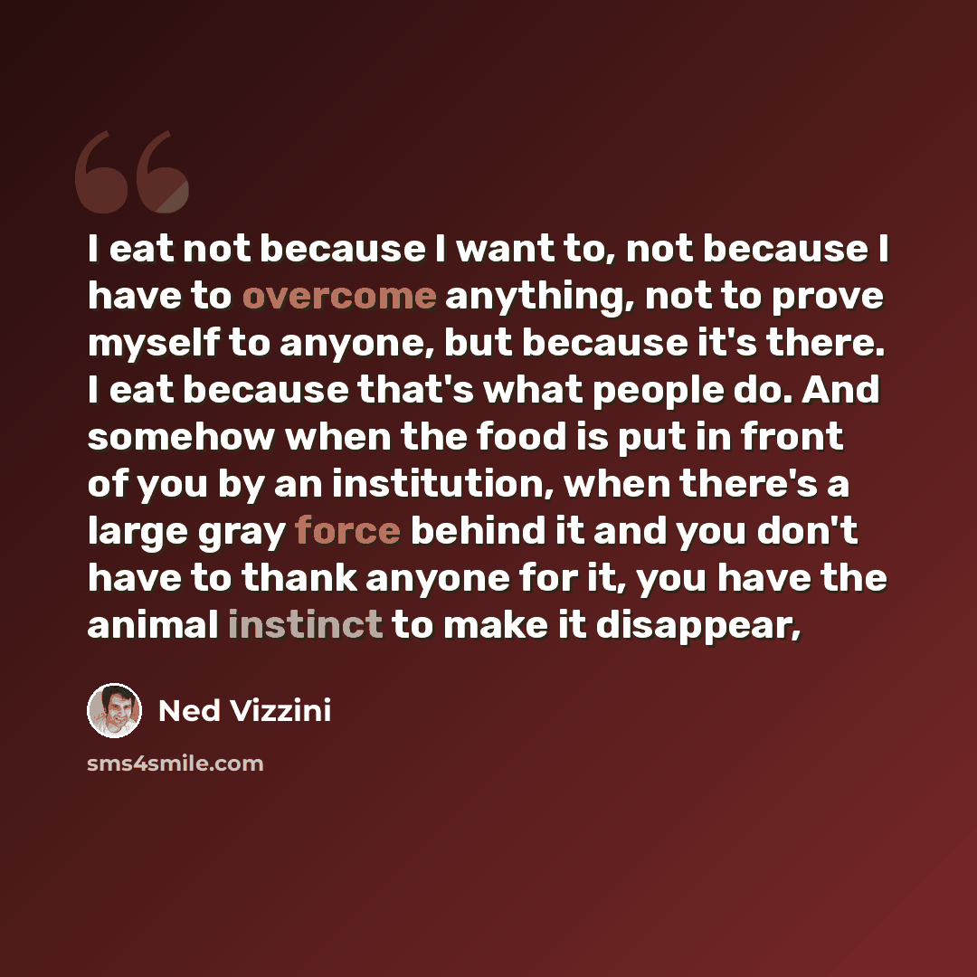 “I eat not because I want to, not because I have to overcome anything, not to prove myself to anyone, but because it's there. I eat because that's what people do. And somehow when the food is put in front of you by an institution, when there's a large gray force behind it and you don't have to…” quote by Ned Vizzini