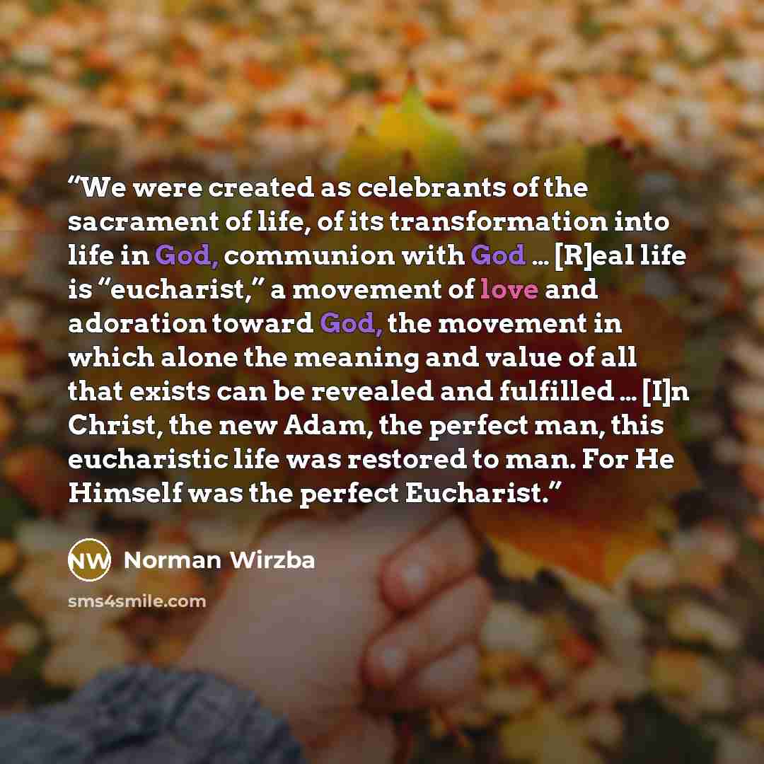 “We were created as celebrants of the sacrament of life, of its transformation into life in God, communion with God … [R]eal life is “eucharist,” a movement of love and adoration toward God, the movement in which alone the meaning and value of all that exists can be revealed and fulfilled … [I]n…” quote by Norman Wirzba