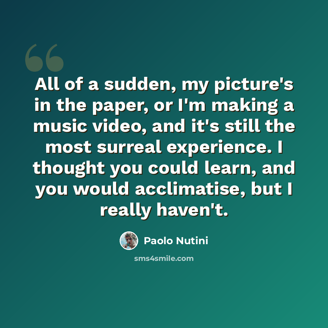 “All of a sudden, my picture's in the paper, or I'm making a music video, and it's still the most surreal experience. I thought you could learn, and you would acclimatise, but I really haven't.” quote by Paolo Nutini