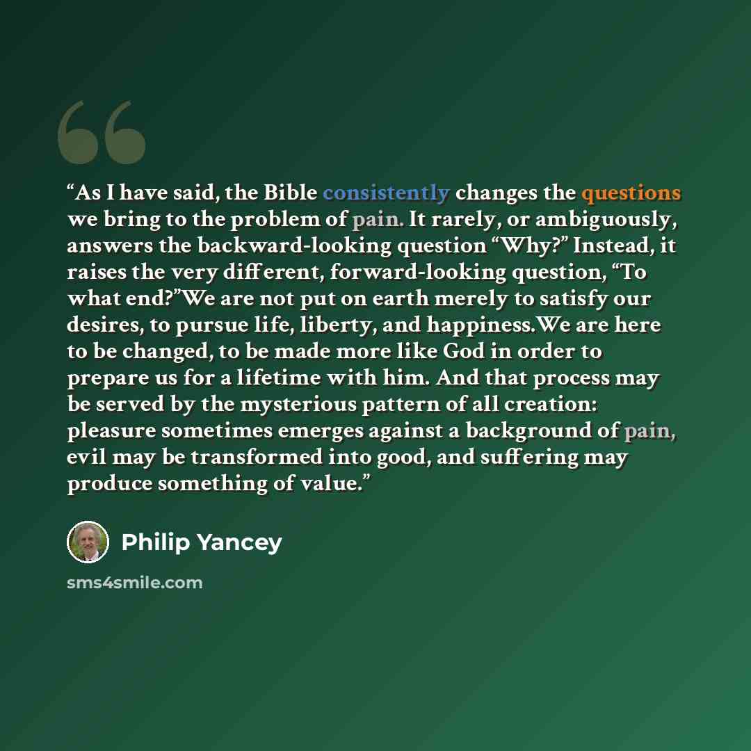 “As I have said, the Bible consistently changes the questions we bring to the problem of pain. It rarely, or ambiguously, answers the backward-looking question “Why?” Instead, it raises the very different, forward-looking question, “To what end?”We are not put on earth merely to satisfy our…” quote by Philip Yancey