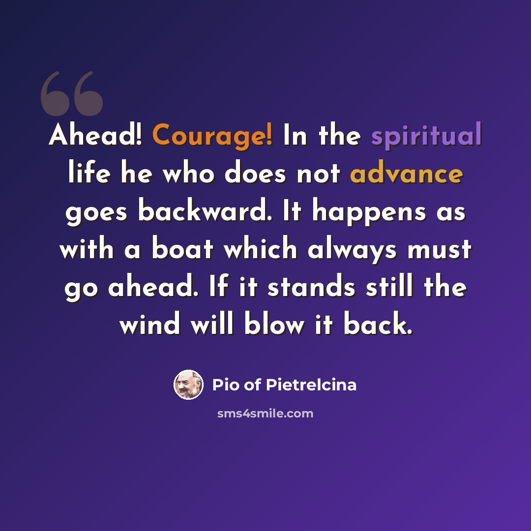 “Ahead! Courage! In the spiritual life he who does not advance goes backward. It happens as with a boat which always must go ahead. If it stands still the wind will blow it back.” quote by Pio of Pietrelcina