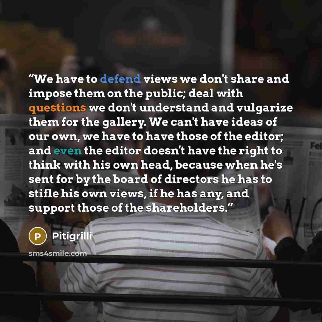 “We have to defend views we don't share and impose them on the public; deal with questions we don't understand and vulgarize them for the gallery. We can't have ideas of our own, we have to have those of the editor; and even the editor doesn't have the right to think with his own head, because when…” quote by Pitigrilli