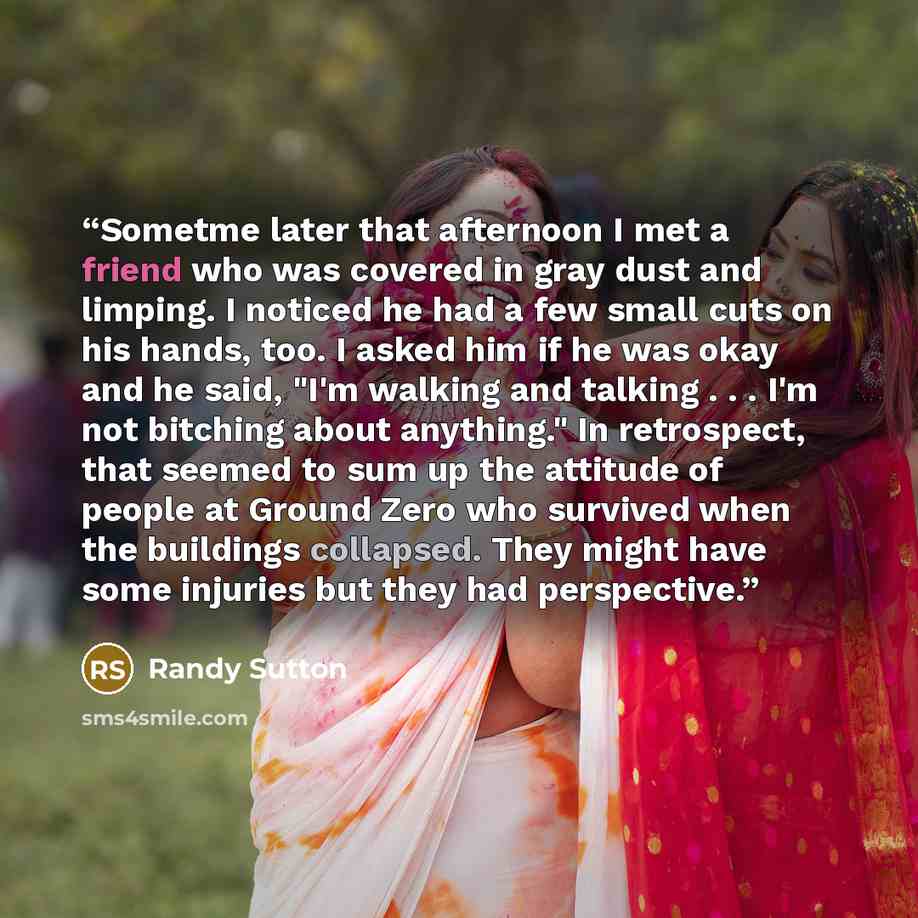 “Sometme later that afternoon I met a friend who was covered in gray dust and limping. I noticed he had a few small cuts on his hands, too. I asked him if he was okay and he said, "I'm walking and talking . . . I'm not bitching about anything." In retrospect, that seemed to sum up the attitude of…” quote by Randy Sutton