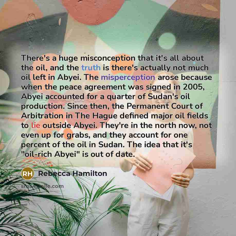 “There's a huge misconception that it's all about the oil, and the truth is there's actually not much oil left in Abyei. The misperception arose because when the peace agreement was signed in 2005, Abyei accounted for a quarter of Sudan's oil production. Since then, the Permanent Court of…” quote by Rebecca Hamilton
