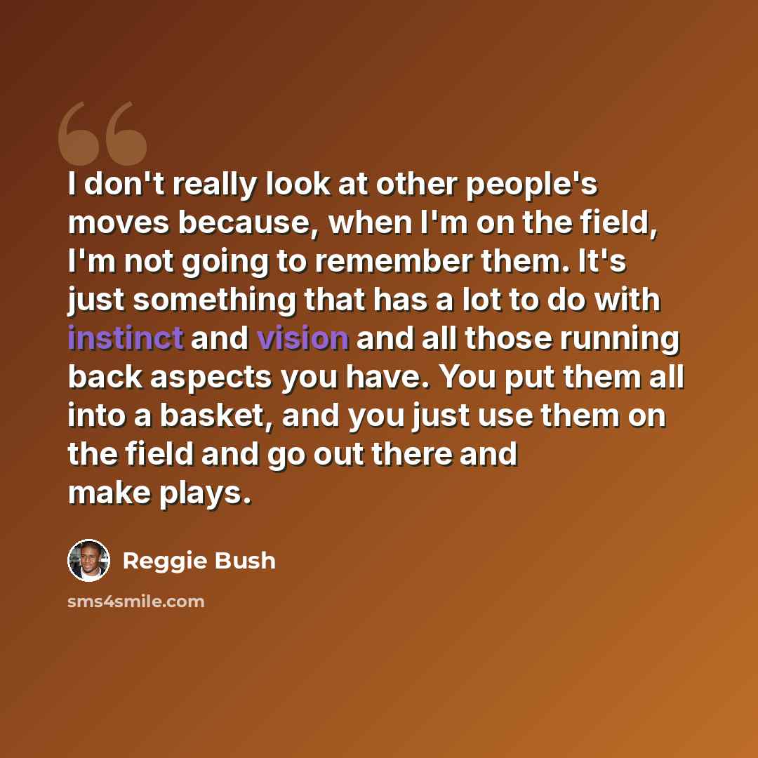 “I don't really look at other people's moves because, when I'm on the field, I'm not going to remember them. It's just something that has a lot to do with instinct and vision and all those running back aspects you have. You put them all into a basket, and you just use them on the field and go out…” quote by Reggie Bush