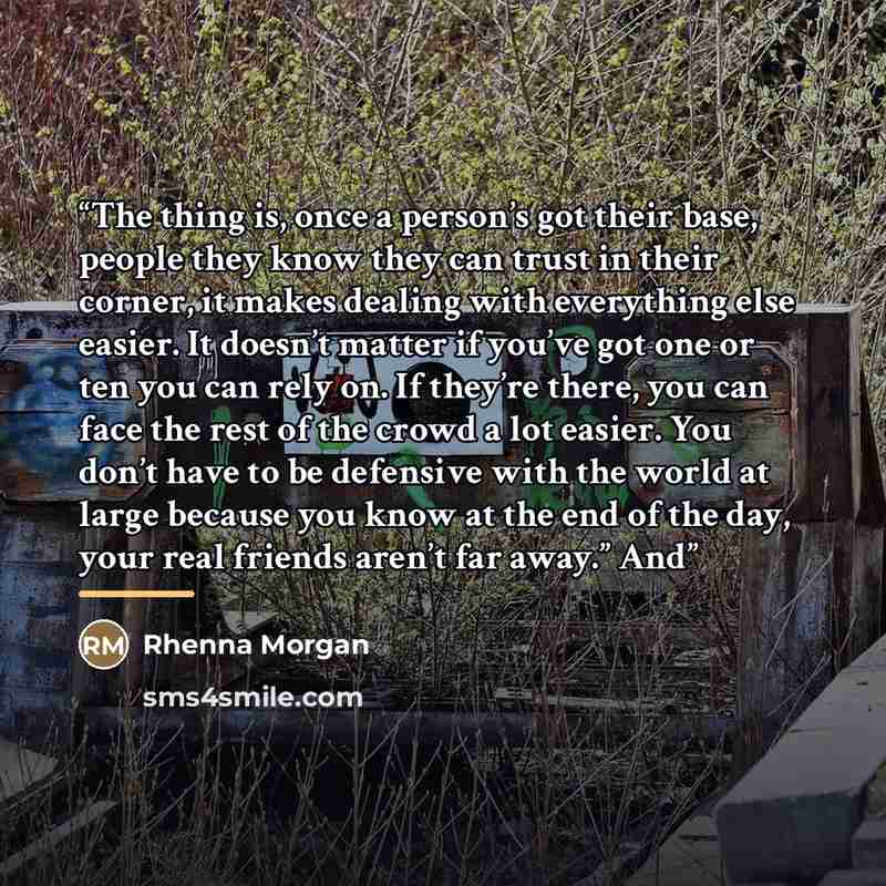 “The thing is, once a person’s got their base, people they know they can trust in their corner, it makes dealing with everything else easier. It doesn’t matter if you’ve got one or ten you can rely on. If they’re there, you can face the rest of the crowd a lot easier. You don’t have to be defensive…” quote by Rhenna Morgan