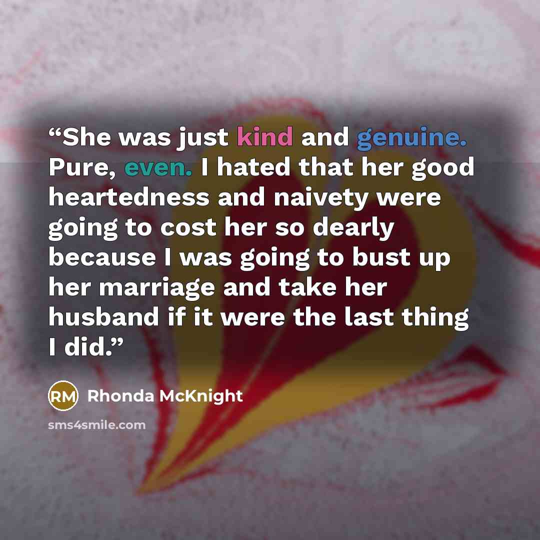 “She was just kind and genuine. Pure, even. I hated that her good heartedness and naivety were going to cost her so dearly because I was going to bust up her marriage and take her husband if it were the last thing I did.” quote by Rhonda McKnight