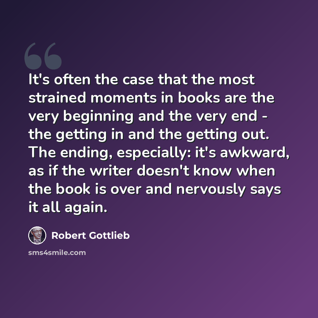 “It's often the case that the most strained moments in books are the very beginning and the very end - the getting in and the getting out. The ending, especially: it's awkward, as if the writer doesn't know when the book is over and nervously says it all again.” quote by Robert Gottlieb