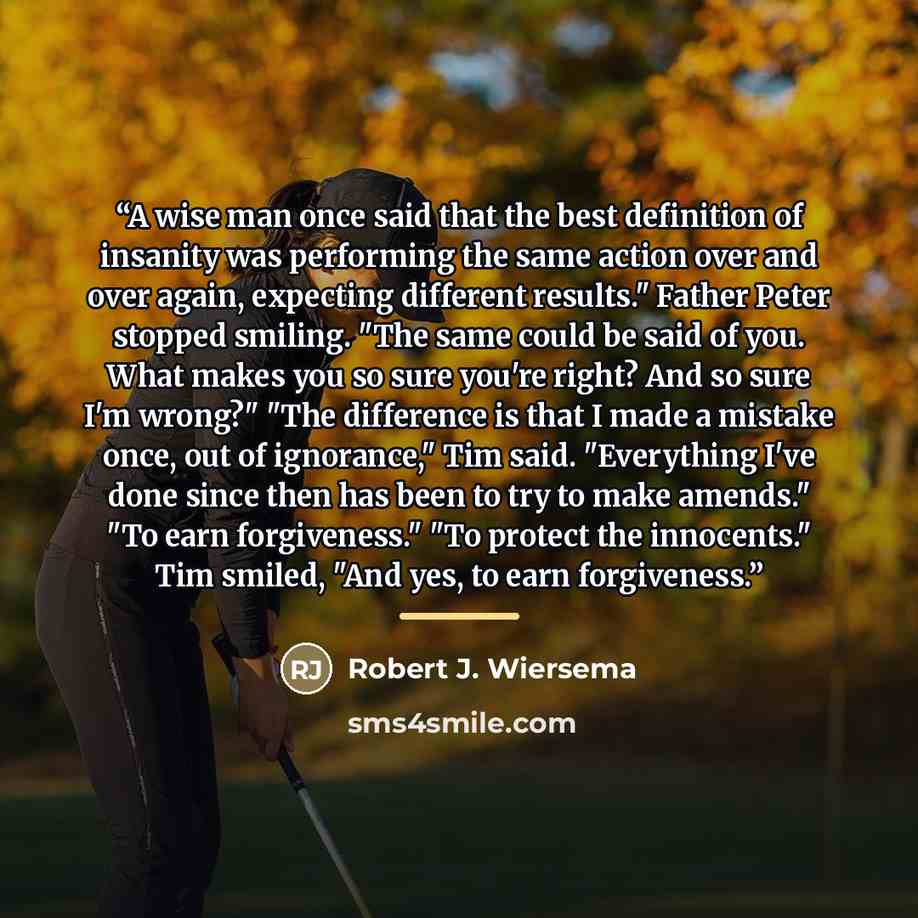 “A wise man once said that the best definition of insanity was performing the same action over and over again, expecting different results." Father Peter stopped smiling. "The same could be said of you. What makes you so sure you're right? And so sure I'm wrong?" "The difference is that I made a…” quote by Robert J. Wiersema