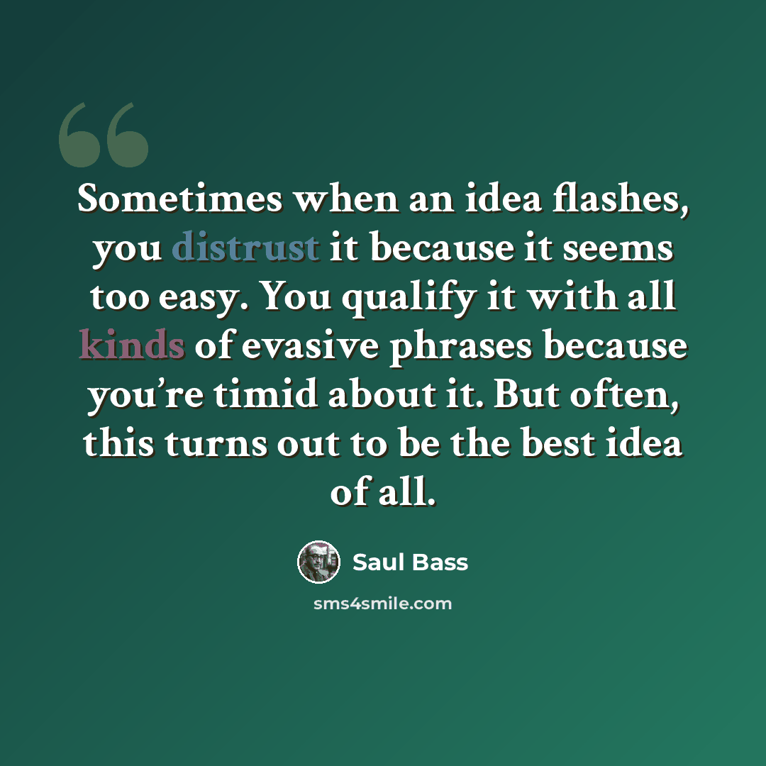 “Sometimes when an idea flashes, you distrust it because it seems too easy. You qualify it with all kinds of evasive phrases because you’re timid about it. But often, this turns out to be the best idea of all.” quote by Saul Bass
