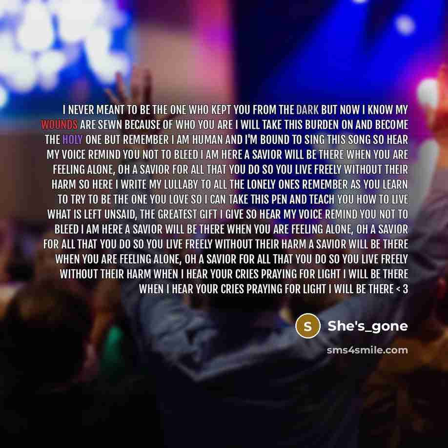 “I never meant to be the one who kept you from the dark But now I know my wounds are sewn Because of who you are I will take this burden on and become the holy one But remember I am human And I'm bound to sing this song So hear my voice remind you not to bleed I am here a savior Will be there When…” quote by She's_gone