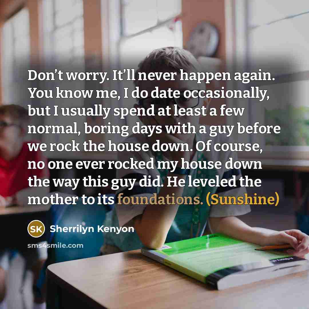 “Don’t worry. It’ll never happen again. You know me, I do date occasionally, but I usually spend at least a few normal, boring days with a guy before we rock the house down. Of course, no one ever rocked my house down the way this guy did. He leveled the mother to its foundations. (Sunshine)” quote by Sherrilyn Kenyon