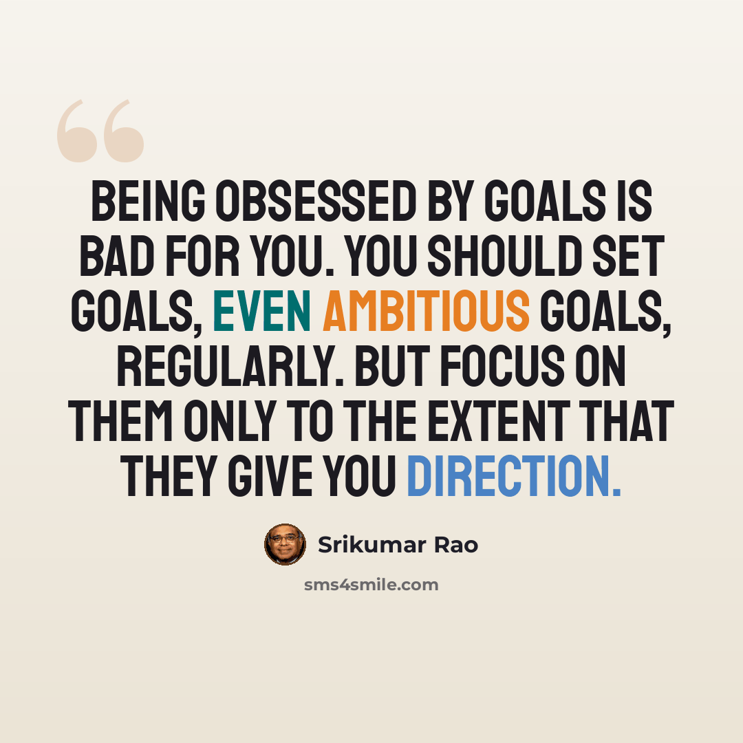 “Being obsessed by goals is bad for you. You should set goals, even ambitious goals, regularly. But focus on them only to the extent that they give you direction.” quote by Srikumar Rao