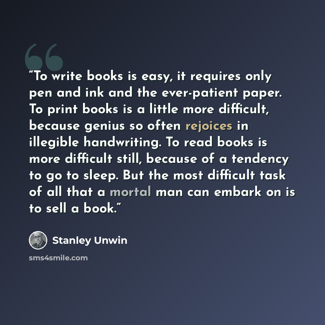 “To write books is easy, it requires only pen and ink and the ever-patient paper. To print books is a little more difficult, because genius so often rejoices in illegible handwriting. To read books is more difficult still, because of a tendency to go to sleep. But the most difficult task of all…” quote by Stanley Unwin