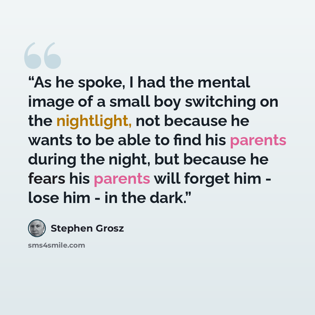 “As he spoke, I had the mental image of a small boy switching on the nightlight, not because he wants to be able to find his parents during the night, but because he fears his parents will forget him - lose him - in the dark.” quote by Stephen Grosz