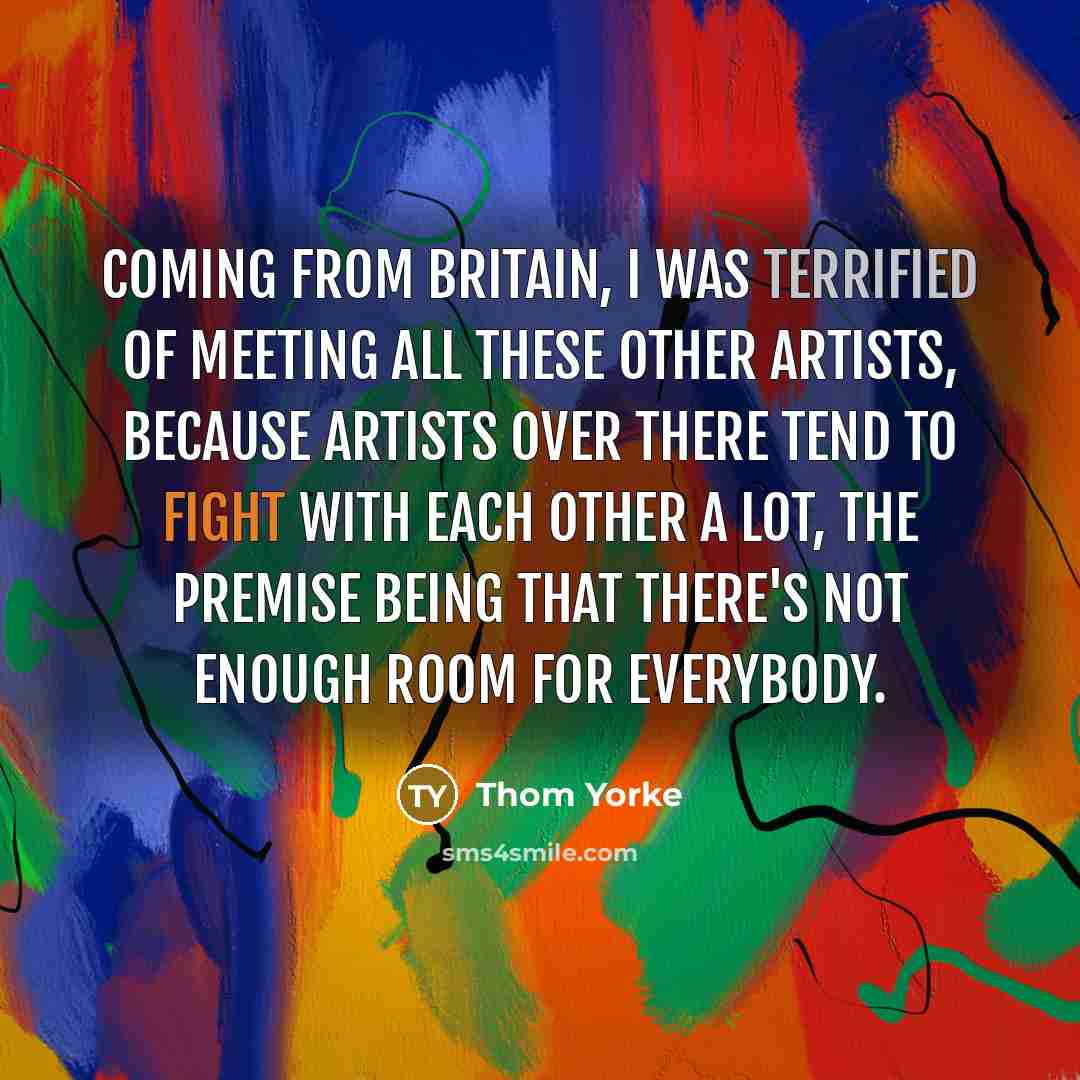 “Coming from Britain, I was terrified of meeting all these other artists, because artists over there tend to fight with each other a lot, the premise being that there's not enough room for everybody.” quote by Thom Yorke