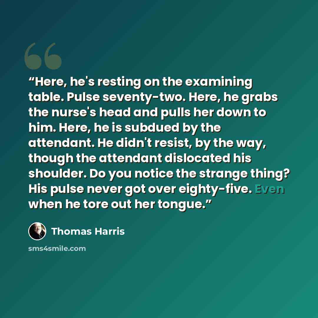 “Here, he's resting on the examining table. Pulse seventy-two. Here, he grabs the nurse's head and pulls her down to him. Here, he is subdued by the attendant. He didn't resist, by the way, though the attendant dislocated his shoulder. Do you notice the strange thing? His pulse never got over…” quote by Thomas Harris
