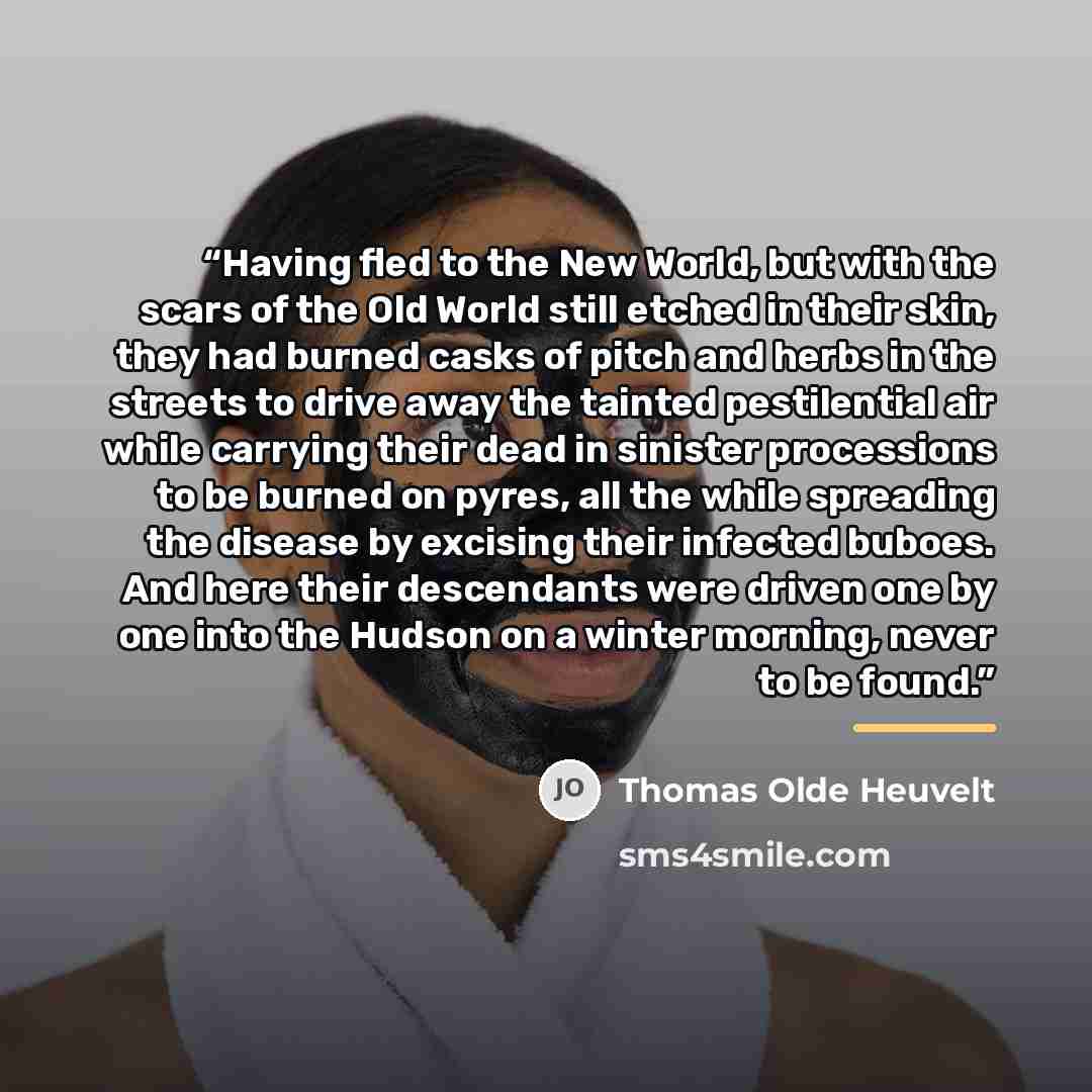 “Having fled to the New World, but with the scars of the Old World still etched in their skin, they had burned casks of pitch and herbs in the streets to drive away the tainted pestilential air while carrying their dead in sinister processions to be burned on pyres, all the while spreading the…” quote by Thomas Olde Heuvelt