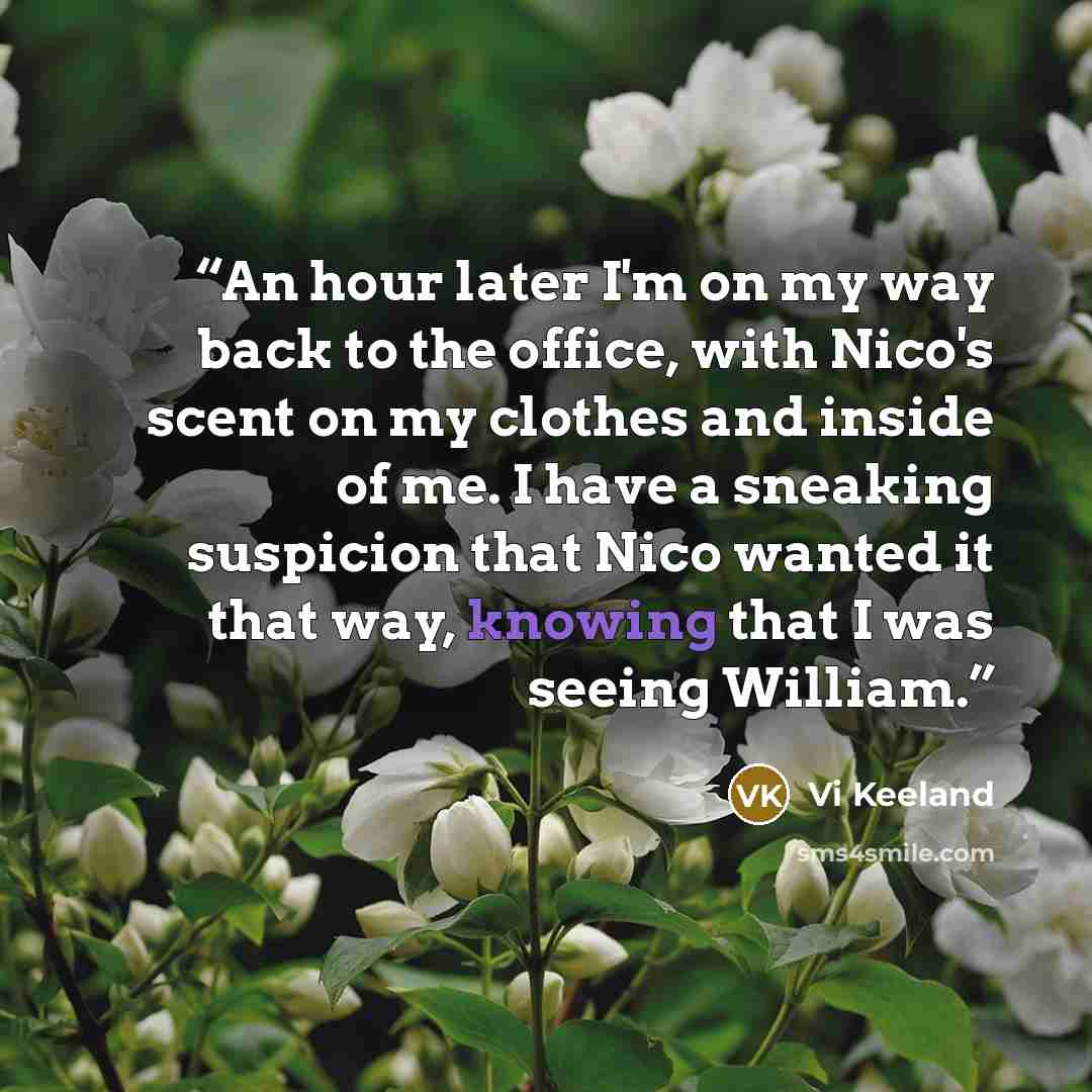 “An hour later I'm on my way back to the office, with Nico's scent on my clothes and inside of me. I have a sneaking suspicion that Nico wanted it that way, knowing that I was seeing William.” quote by Vi Keeland