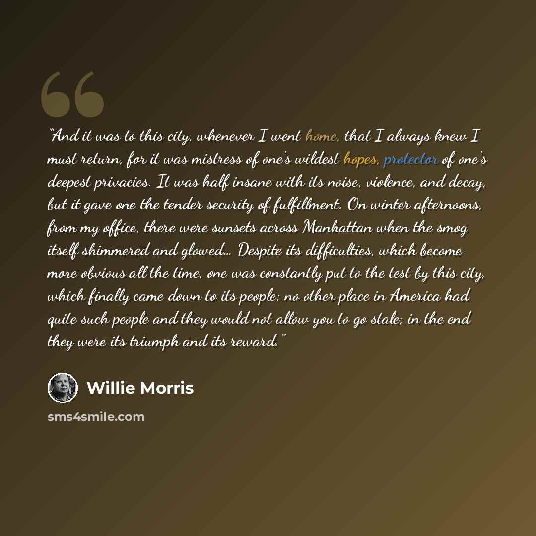“And it was to this city, whenever I went home, that I always knew I must return, for it was mistress of one's wildest hopes, protector of one's deepest privacies. It was half insane with its noise, violence, and decay, but it gave one the tender security of fulfillment. On winter afternoons, from…” quote by Willie Morris