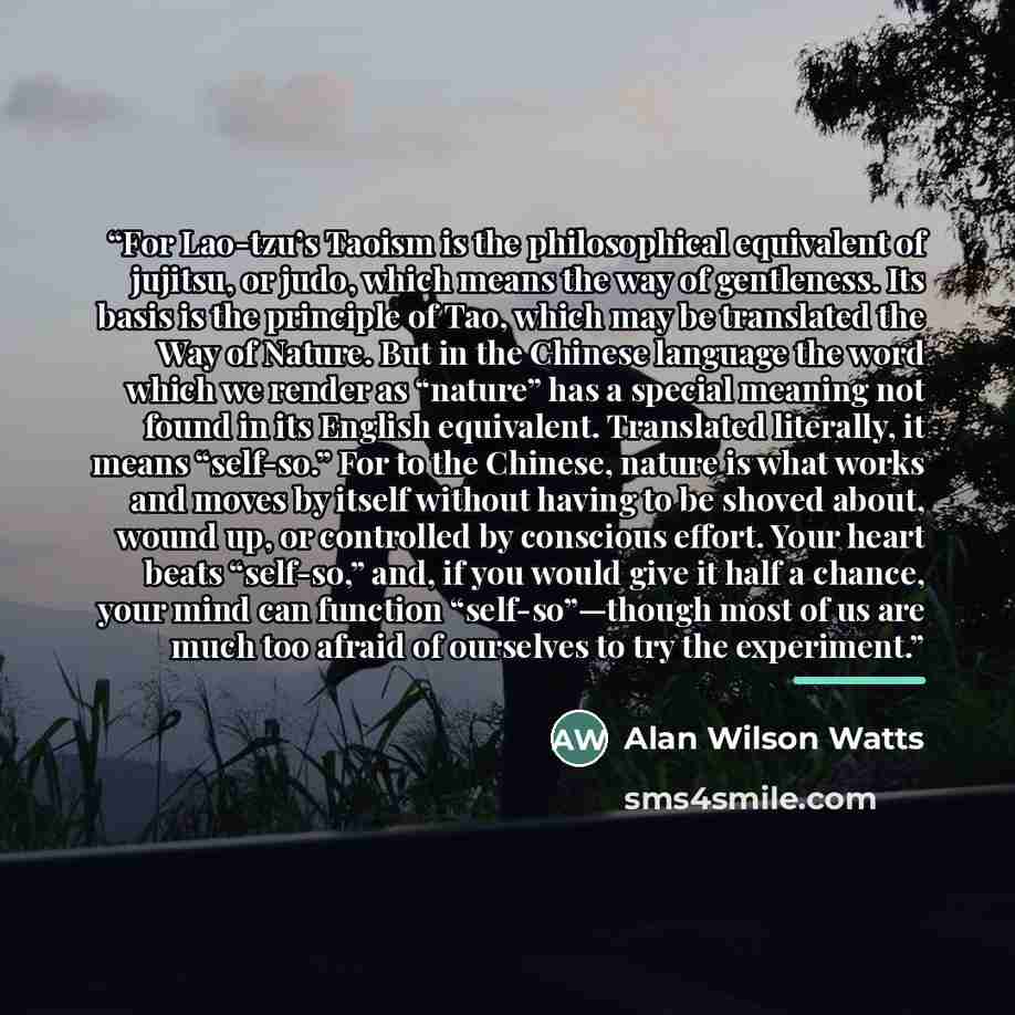 “For Lao-tzu’s Taoism is the philosophical equivalent of jujitsu, or judo, which means the way of gentleness. Its basis is the principle of Tao, which may be translated the Way of Nature. But in the Chinese language the word which we render as “nature” has a special meaning not found in its English…” quote by Alan Wilson Watts