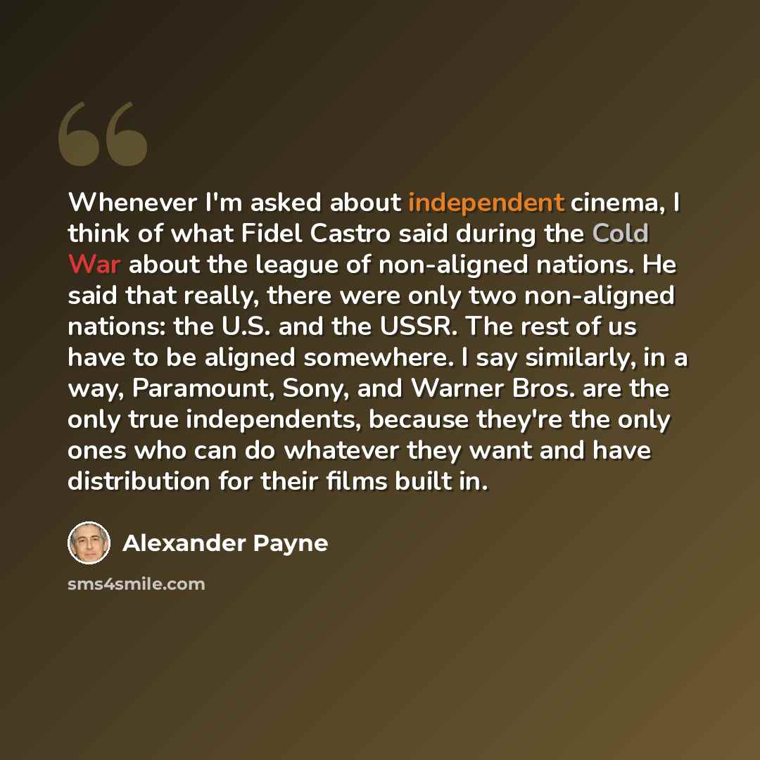 “Whenever I'm asked about independent cinema, I think of what Fidel Castro said during the Cold War about the league of non-aligned nations. He said that really, there were only two non-aligned nations: the U.S. and the USSR. The rest of us have to be aligned somewhere. I say similarly, in a way…” quote by Alexander Payne