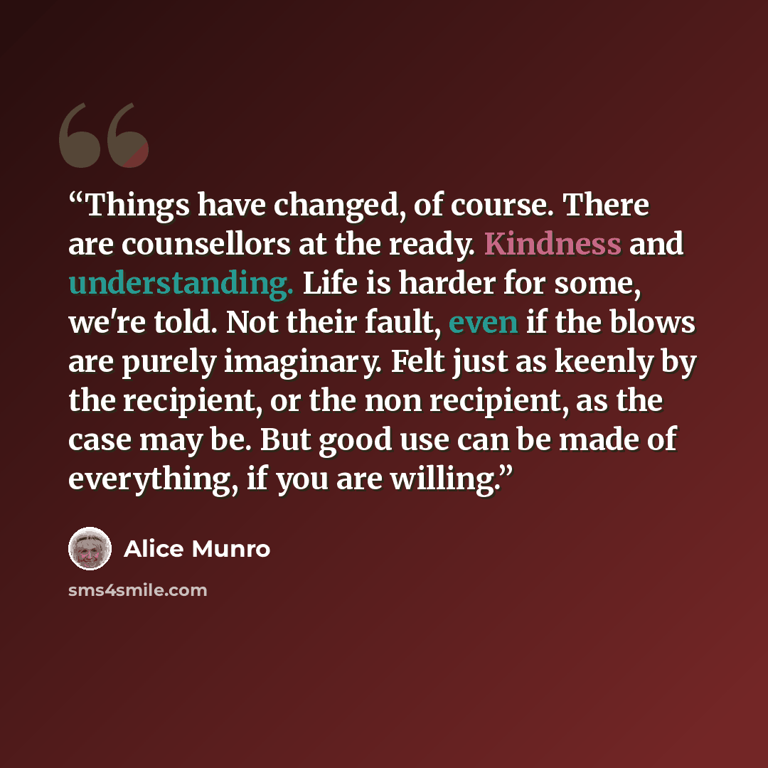 “Things have changed, of course. There are counsellors at the ready. Kindness and understanding. Life is harder for some, we're told. Not their fault, even if the blows are purely imaginary. Felt just as keenly by the recipient, or the non recipient, as the case may be. But good use can be made of…” quote by Alice Munro
