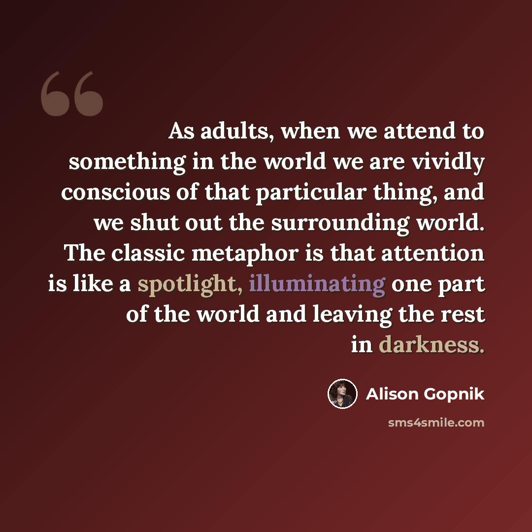 “As adults, when we attend to something in the world we are vividly conscious of that particular thing, and we shut out the surrounding world. The classic metaphor is that attention is like a spotlight, illuminating one part of the world and leaving the rest in darkness.” quote by Alison Gopnik