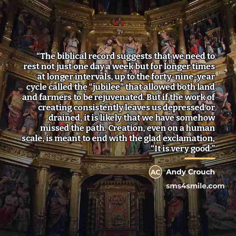 “The biblical record suggests that we need to rest not just one day a week but for longer times at longer intervals, up to the forty-nine-year cycle called the “jubilee” that allowed both land and farmers to be rejuvenated. But if the work of creating consistently leaves us depressed or drained, it…” quote by Andy Crouch