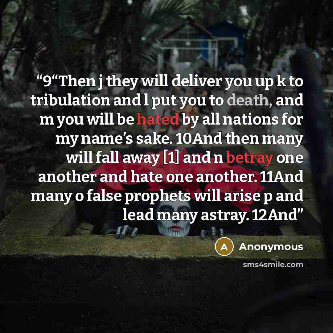 “9“Then j they will deliver you up k to tribulation and l put you to death, and m you will be hated by all nations for my name’s sake. 10And then many will fall away [1] and n betray one another and hate one another. 11And many o false prophets will arise p and lead many astray. 12And” quote by Anonymous