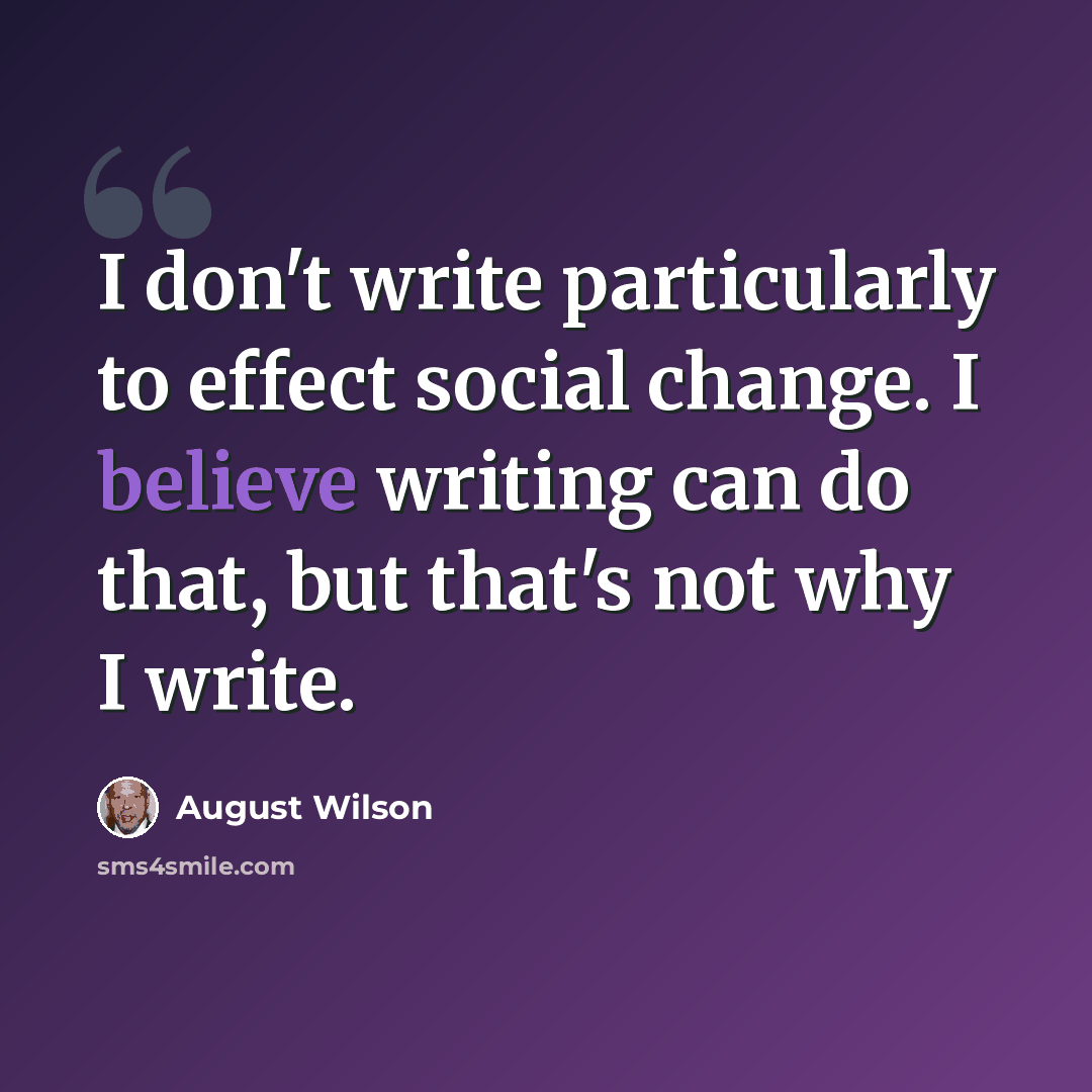 “I don't write particularly to effect social change. I believe writing can do that, but that's not why I write.” quote by August Wilson