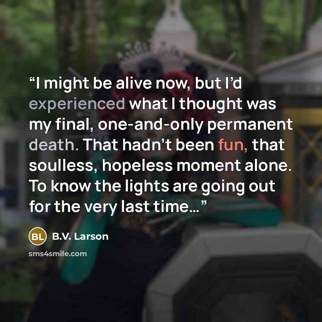 “I might be alive now, but I’d experienced what I thought was my final, one-and-only permanent death. That hadn’t been fun, that soulless, hopeless moment alone. To know the lights are going out for the very last time…” quote by B.V. Larson