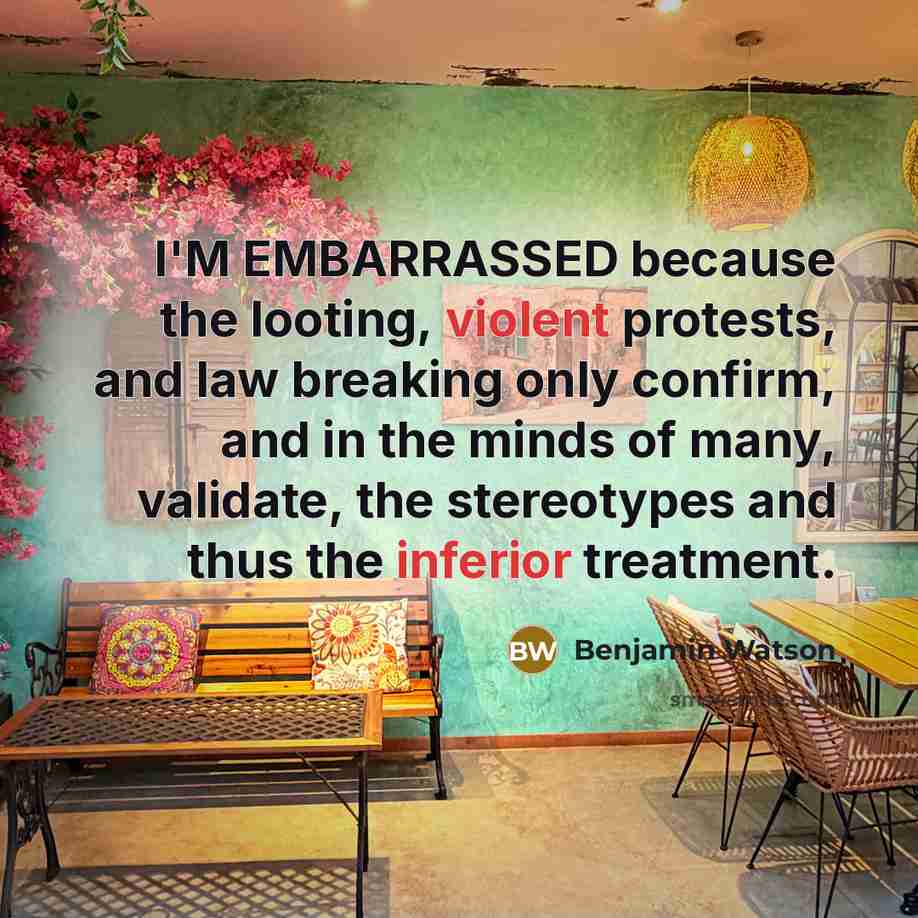 “I'M EMBARRASSED because the looting, violent protests, and law breaking only confirm, and in the minds of many, validate, the stereotypes and thus the inferior treatment.” quote by Benjamin Watson