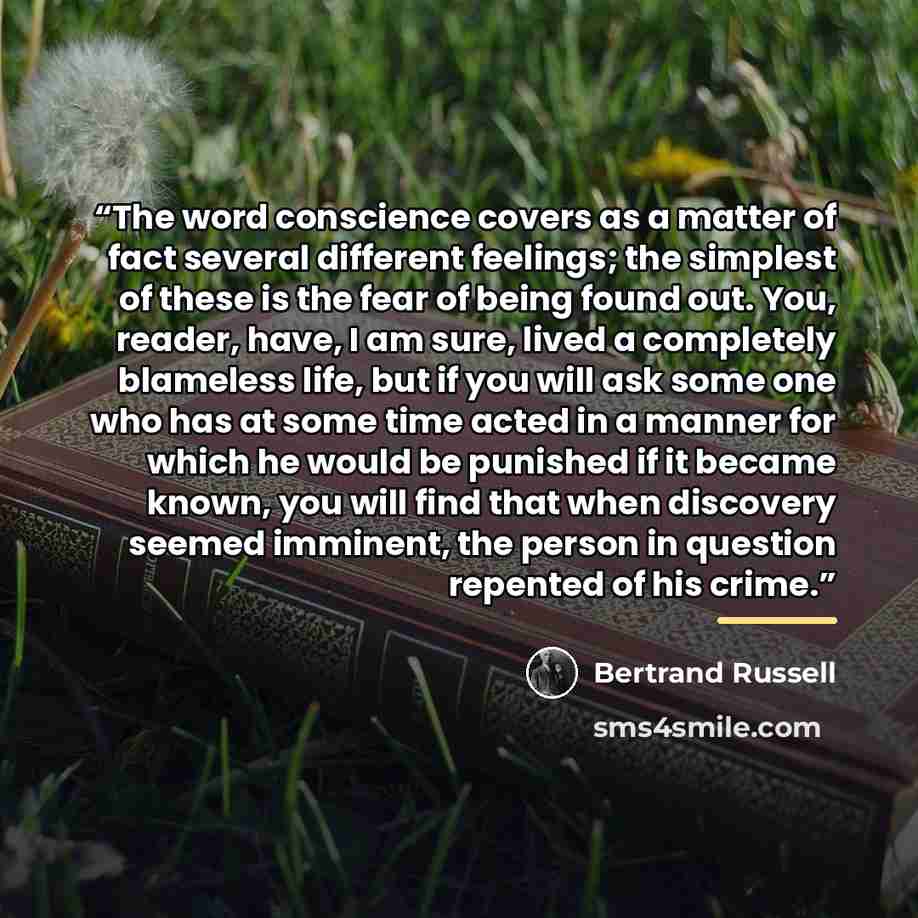 “The word conscience covers as a matter of fact several different feelings; the simplest of these is the fear of being found out. You, reader, have, I am sure, lived a completely blameless life, but if you will ask some one who has at some time acted in a manner for which he would be punished if it…” quote by Bertrand Russell