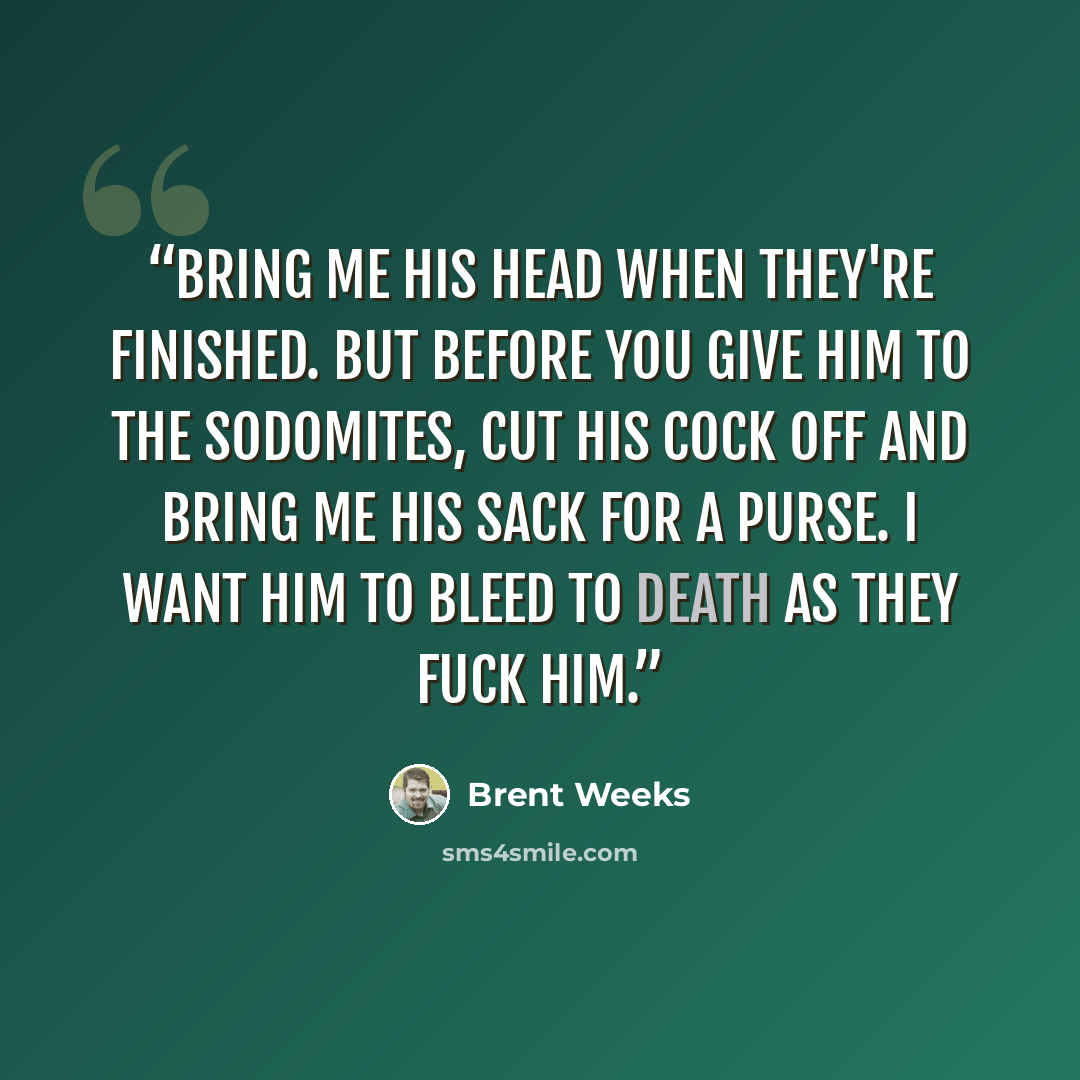 “Bring me his head when they're finished. But before you give him to the sodomites, cut his cock off and bring me his sack for a purse. I want him to bleed to death as they fuck him.” quote by Brent Weeks