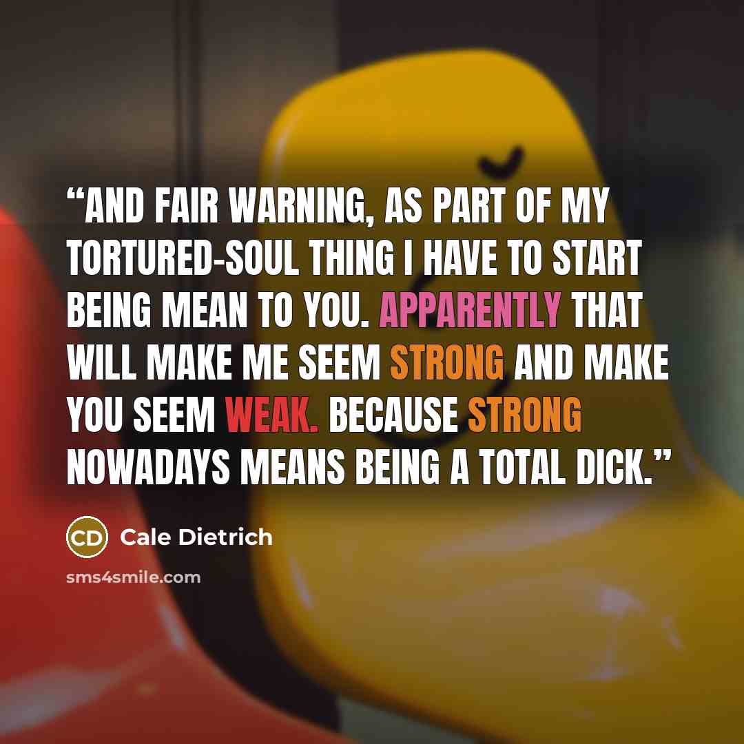 “And fair warning, as part of my tortured-soul thing I have to start being mean to you. Apparently that will make me seem strong and make you seem weak. Because strong nowadays means being a total dick.” quote by Cale Dietrich
