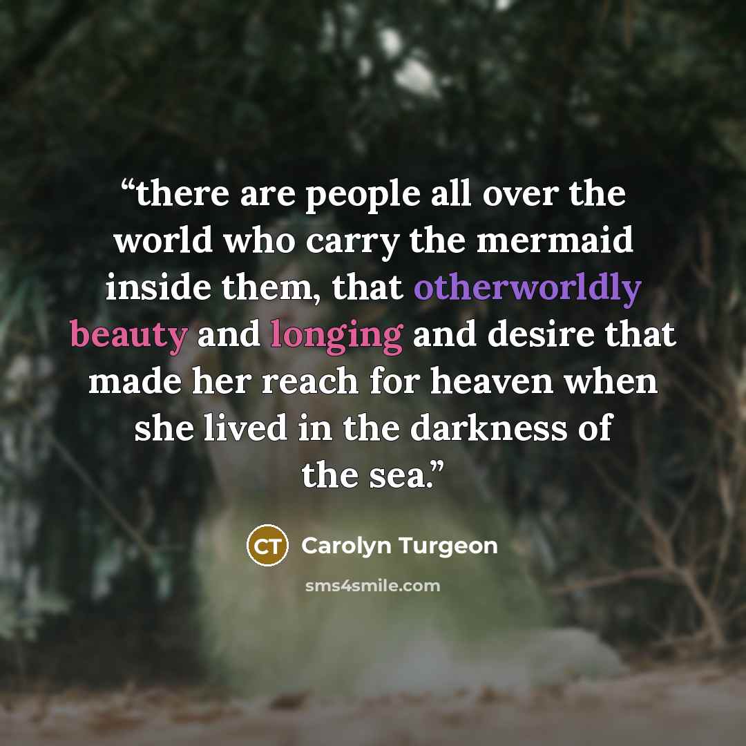 “there are people all over the world who carry the mermaid inside them, that otherworldly beauty and longing and desire that made her reach for heaven when she lived in the darkness of the sea.” quote by Carolyn Turgeon