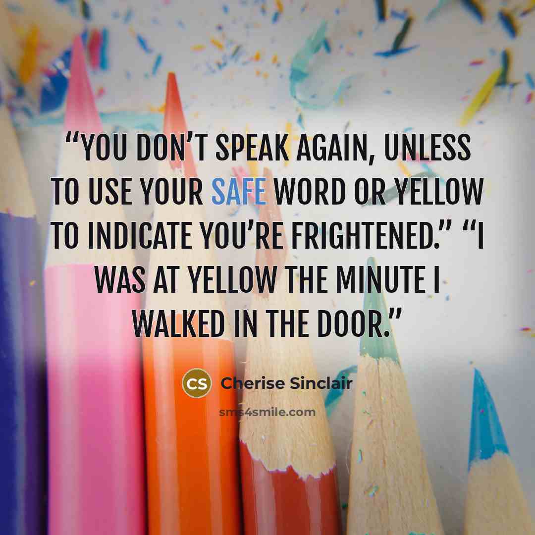 “You don’t speak again, unless to use your safe word or yellow to indicate you’re frightened.” “I was at yellow the minute I walked in the door.” quote by Cherise Sinclair